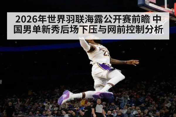 2026年世界羽联海露公开赛前瞻 中国男单新秀后场下压与网前控制分析